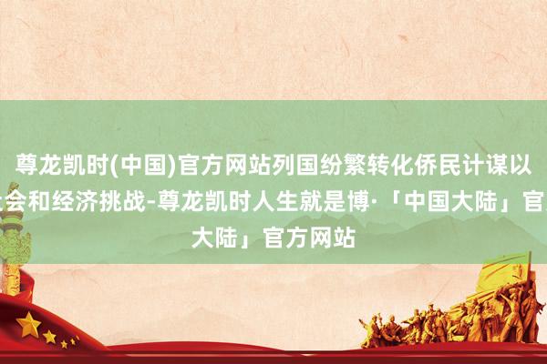 尊龙凯时(中国)官方网站列国纷繁转化侨民计谋以派遣社会和经济挑战-尊龙凯时人生就是博·「中国大陆」官方网站