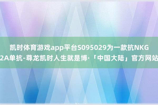 凯时体育游戏app平台S095029为一款抗NKG2A单抗-尊龙凯时人生就是博·「中国大陆」官方网站