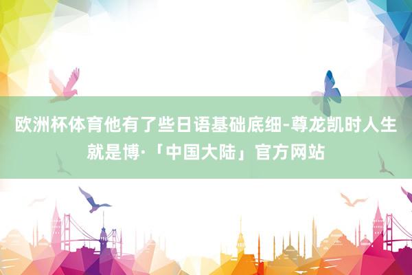 欧洲杯体育他有了些日语基础底细-尊龙凯时人生就是博·「中国大陆」官方网站