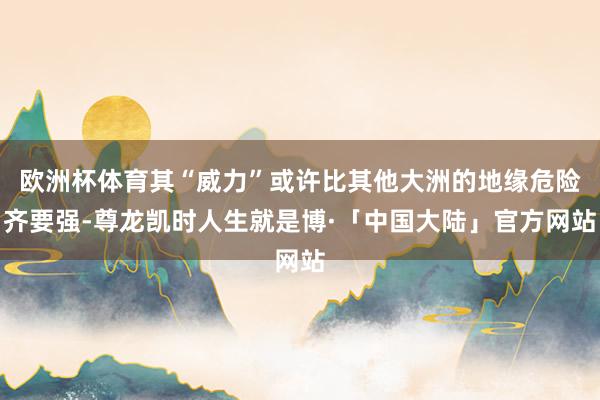 欧洲杯体育其“威力”或许比其他大洲的地缘危险齐要强-尊龙凯时人生就是博·「中国大陆」官方网站