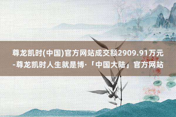 尊龙凯时(中国)官方网站成交额2909.91万元-尊龙凯时人生就是博·「中国大陆」官方网站