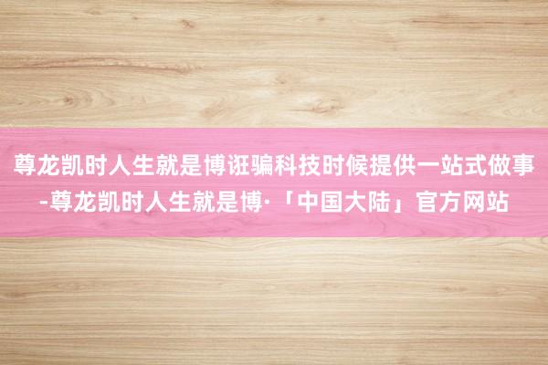 尊龙凯时人生就是博诳骗科技时候提供一站式做事-尊龙凯时人生就是博·「中国大陆」官方网站