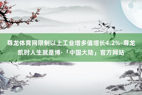 尊龙体育网限制以上工业增多值增长4.2%-尊龙凯时人生就是博·「中国大陆」官方网站