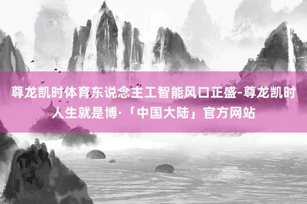 尊龙凯时体育东说念主工智能风口正盛-尊龙凯时人生就是博·「中国大陆」官方网站