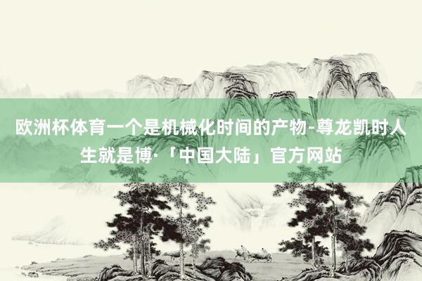 欧洲杯体育一个是机械化时间的产物-尊龙凯时人生就是博·「中国大陆」官方网站