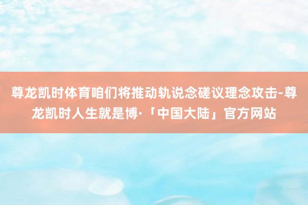 尊龙凯时体育咱们将推动轨说念磋议理念攻击-尊龙凯时人生就是博·「中国大陆」官方网站
