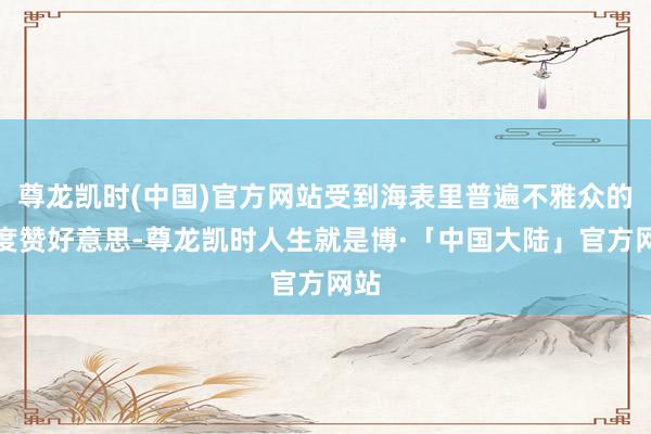 尊龙凯时(中国)官方网站受到海表里普遍不雅众的高度赞好意思-尊龙凯时人生就是博·「中国大陆」官方网站