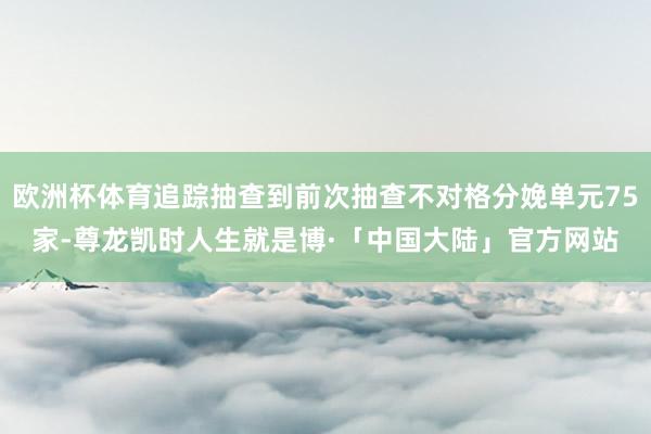 欧洲杯体育追踪抽查到前次抽查不对格分娩单元75家-尊龙凯时人生就是博·「中国大陆」官方网站