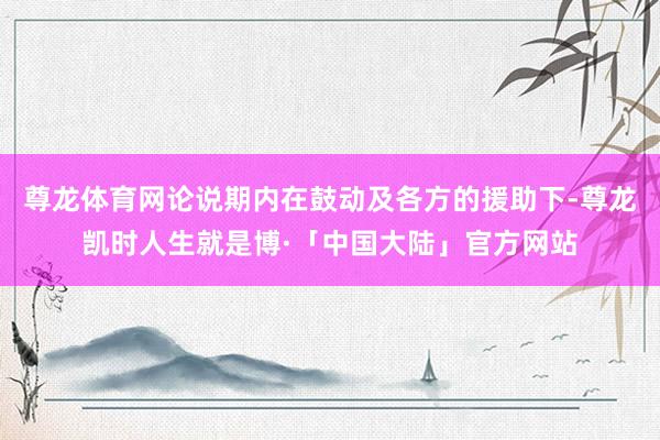 尊龙体育网论说期内在鼓动及各方的援助下-尊龙凯时人生就是博·「中国大陆」官方网站