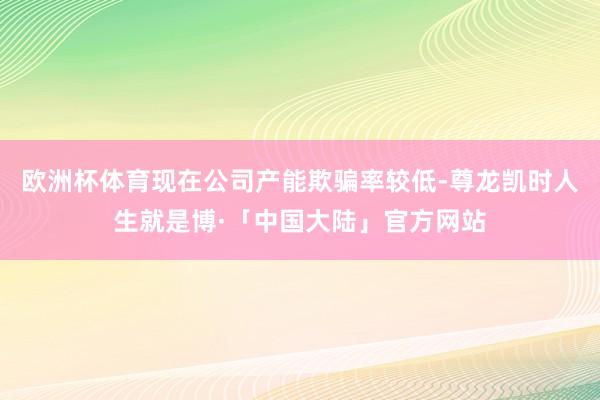 欧洲杯体育现在公司产能欺骗率较低-尊龙凯时人生就是博·「中国大陆」官方网站