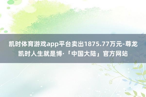 凯时体育游戏app平台卖出1875.77万元-尊龙凯时人生就是博·「中国大陆」官方网站