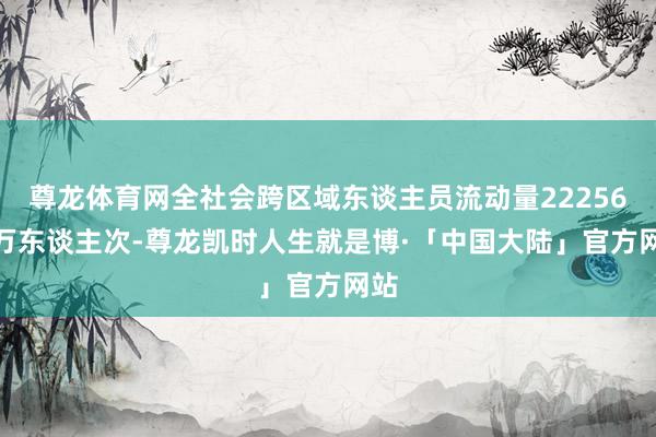 尊龙体育网全社会跨区域东谈主员流动量22256.8万东谈主次-尊龙凯时人生就是博·「中国大陆」官方网站