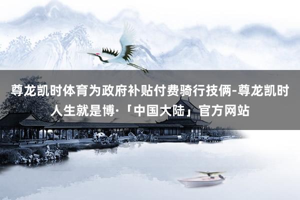 尊龙凯时体育为政府补贴付费骑行技俩-尊龙凯时人生就是博·「中国大陆」官方网站
