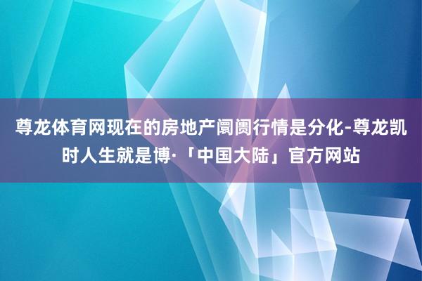 尊龙体育网现在的房地产阛阓行情是分化-尊龙凯时人生就是博·「中国大陆」官方网站