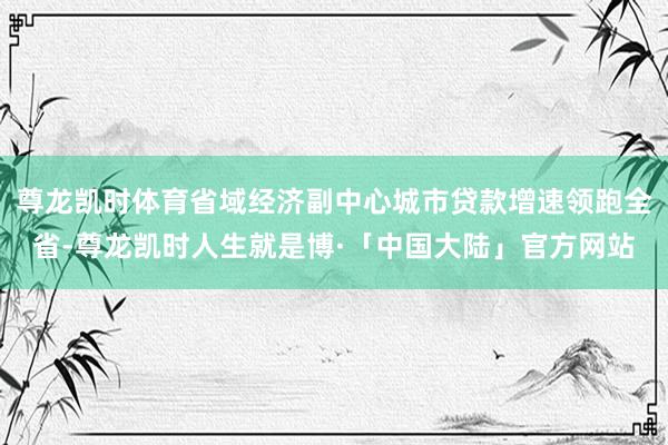 尊龙凯时体育省域经济副中心城市贷款增速领跑全省-尊龙凯时人生就是博·「中国大陆」官方网站
