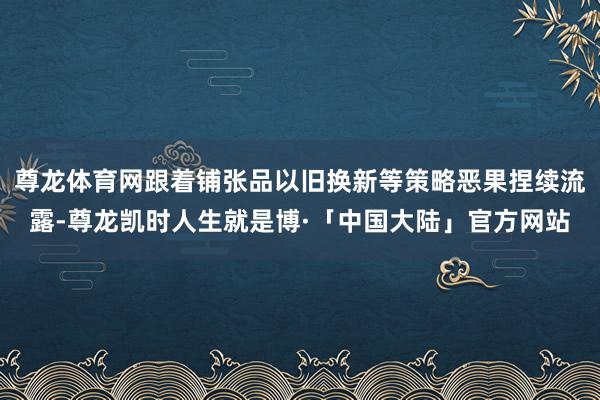 尊龙体育网跟着铺张品以旧换新等策略恶果捏续流露-尊龙凯时人生就是博·「中国大陆」官方网站