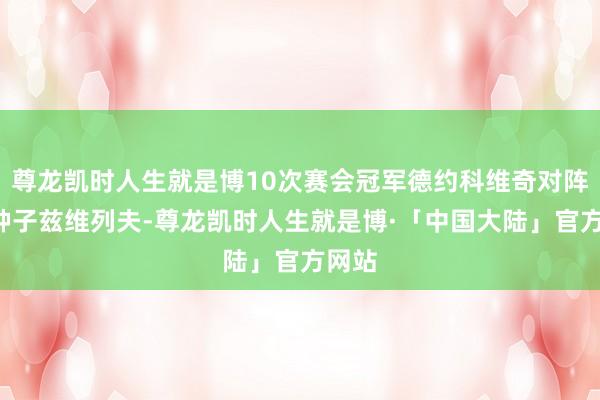 尊龙凯时人生就是博10次赛会冠军德约科维奇对阵2号种子兹维列夫-尊龙凯时人生就是博·「中国大陆」官方网站