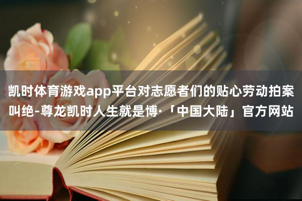 凯时体育游戏app平台对志愿者们的贴心劳动拍案叫绝-尊龙凯时人生就是博·「中国大陆」官方网站