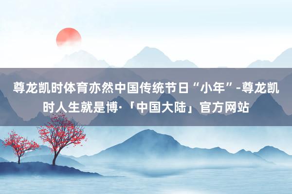 尊龙凯时体育亦然中国传统节日“小年”-尊龙凯时人生就是博·「中国大陆」官方网站