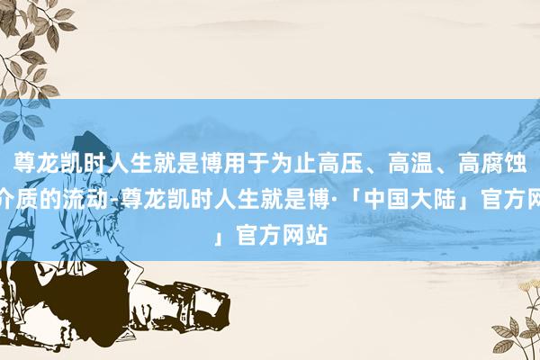 尊龙凯时人生就是博用于为止高压、高温、高腐蚀性介质的流动-尊龙凯时人生就是博·「中国大陆」官方网站