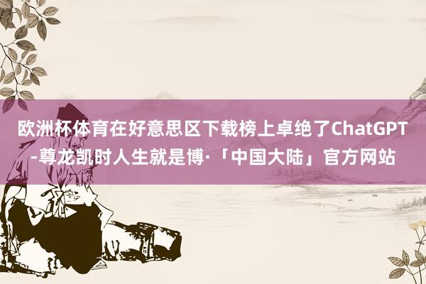 欧洲杯体育在好意思区下载榜上卓绝了ChatGPT-尊龙凯时人生就是博·「中国大陆」官方网站