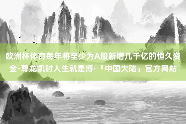 欧洲杯体育每年将至少为A股新增几千亿的恒久资金-尊龙凯时人生就是博·「中国大陆」官方网站
