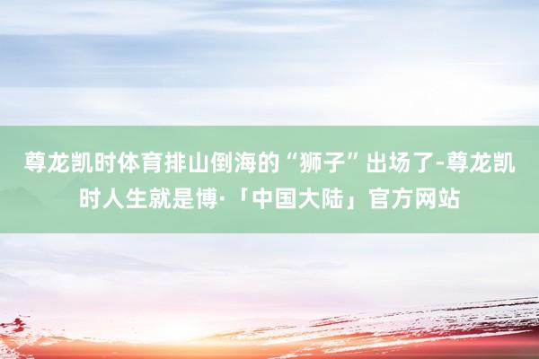 尊龙凯时体育排山倒海的“狮子”出场了-尊龙凯时人生就是博·「中国大陆」官方网站