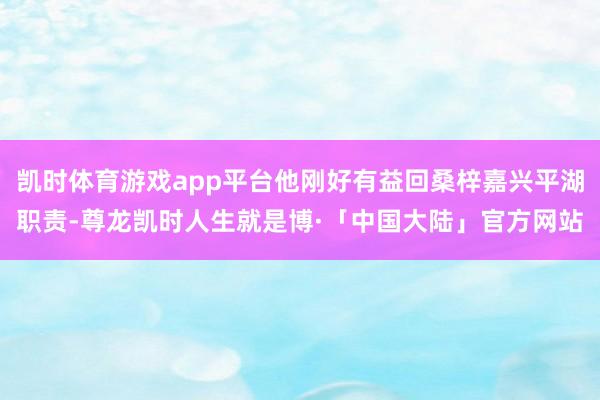 凯时体育游戏app平台他刚好有益回桑梓嘉兴平湖职责-尊龙凯时人生就是博·「中国大陆」官方网站
