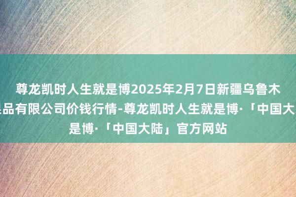 尊龙凯时人生就是博2025年2月7日新疆乌鲁木皆凌庆蔬菜果品有限公司价钱行情-尊龙凯时人生就是博·「中国大陆」官方网站