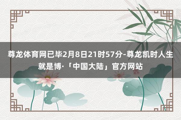 尊龙体育网已毕2月8日21时57分-尊龙凯时人生就是博·「中国大陆」官方网站