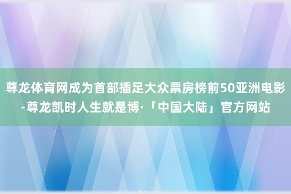 尊龙体育网成为首部插足大众票房榜前50亚洲电影-尊龙凯时人生就是博·「中国大陆」官方网站