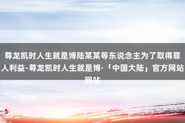 尊龙凯时人生就是博陆某某等东说念主为了取得罪人利益-尊龙凯时人生就是博·「中国大陆」官方网站