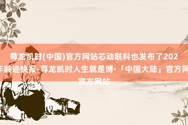 尊龙凯时(中国)官方网站芯动联科也发布了2024年龄迹快报-尊龙凯时人生就是博·「中国大陆」官方网站