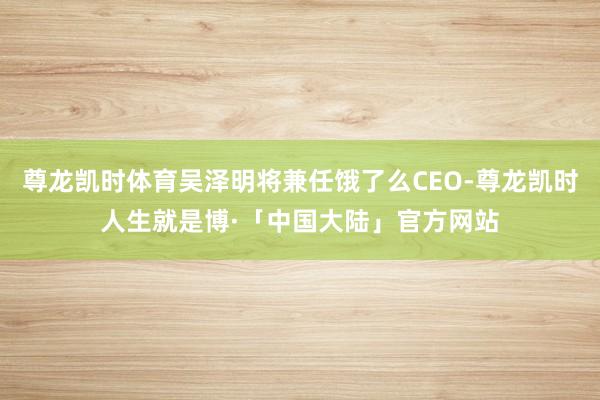 尊龙凯时体育吴泽明将兼任饿了么CEO-尊龙凯时人生就是博·「中国大陆」官方网站