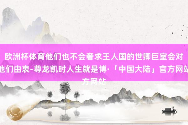 欧洲杯体育他们也不会奢求王人国的世卿巨室会对他们由衷-尊龙凯时人生就是博·「中国大陆」官方网站