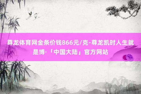 尊龙体育网金条价钱866元/克-尊龙凯时人生就是博·「中国大陆」官方网站
