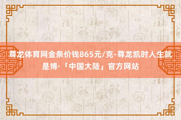 尊龙体育网金条价钱865元/克-尊龙凯时人生就是博·「中国大陆」官方网站