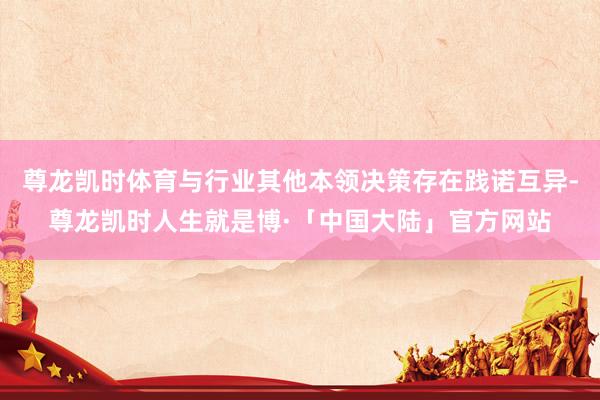 尊龙凯时体育与行业其他本领决策存在践诺互异-尊龙凯时人生就是博·「中国大陆」官方网站