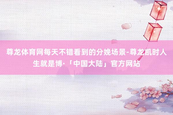 尊龙体育网每天不错看到的分娩场景-尊龙凯时人生就是博·「中国大陆」官方网站