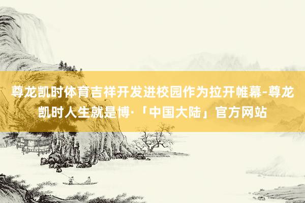 尊龙凯时体育吉祥开发进校园作为拉开帷幕-尊龙凯时人生就是博·「中国大陆」官方网站