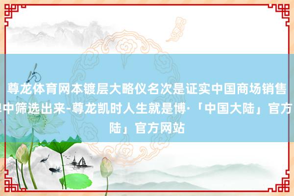 尊龙体育网本镀层大略仪名次是证实中国商场销售品牌中筛选出来-尊龙凯时人生就是博·「中国大陆」官方网站