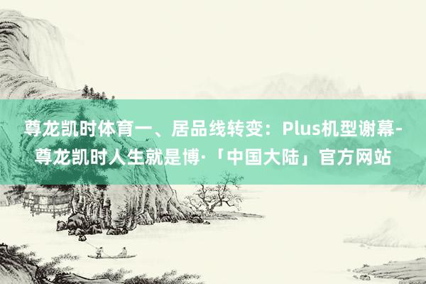尊龙凯时体育一、居品线转变：Plus机型谢幕-尊龙凯时人生就是博·「中国大陆」官方网站