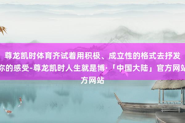 尊龙凯时体育齐试着用积极、成立性的格式去抒发你的感受-尊龙凯时人生就是博·「中国大陆」官方网站