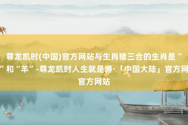 尊龙凯时(中国)官方网站与生肖猪三合的生肖是“兔”和“羊”-尊龙凯时人生就是博·「中国大陆」官方网站