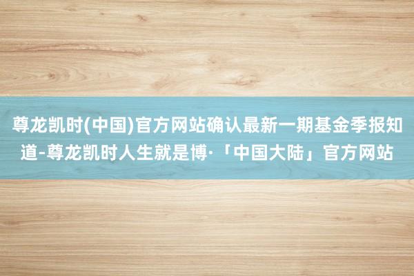 尊龙凯时(中国)官方网站确认最新一期基金季报知道-尊龙凯时人生就是博·「中国大陆」官方网站