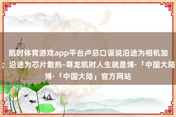 凯时体育游戏app平台卢总口误说沿途为相机加热（散热）；沿途为芯片散热-尊龙凯时人生就是博·「中国大陆」官方网站