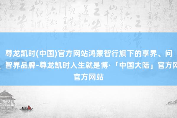 尊龙凯时(中国)官方网站鸿蒙智行旗下的享界、问界、智界品牌-尊龙凯时人生就是博·「中国大陆」官方网站