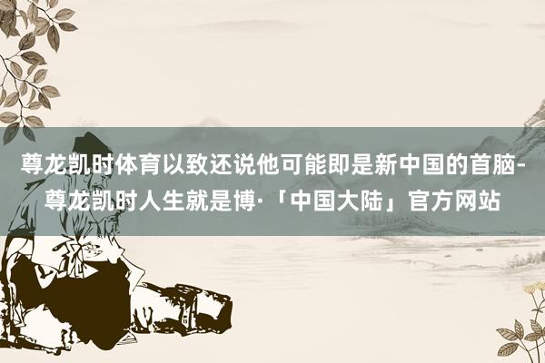 尊龙凯时体育以致还说他可能即是新中国的首脑-尊龙凯时人生就是博·「中国大陆」官方网站
