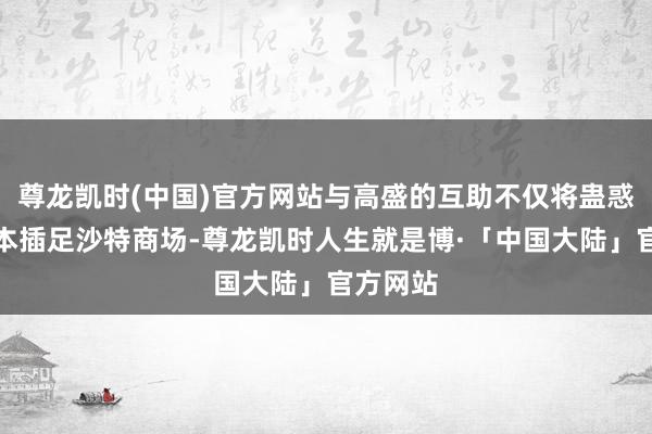 尊龙凯时(中国)官方网站与高盛的互助不仅将蛊惑外洋成本插足沙特商场-尊龙凯时人生就是博·「中国大陆」官方网站