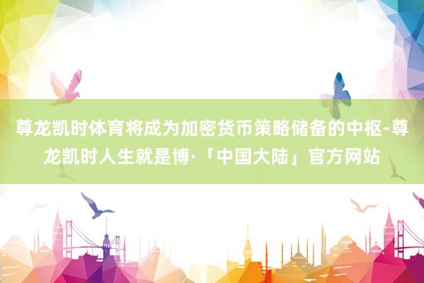 尊龙凯时体育将成为加密货币策略储备的中枢-尊龙凯时人生就是博·「中国大陆」官方网站